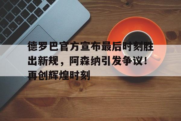 开云中国-关于德罗巴官方宣布最后时刻胜出新规，阿森纳引发争议！再创辉煌时刻的信息