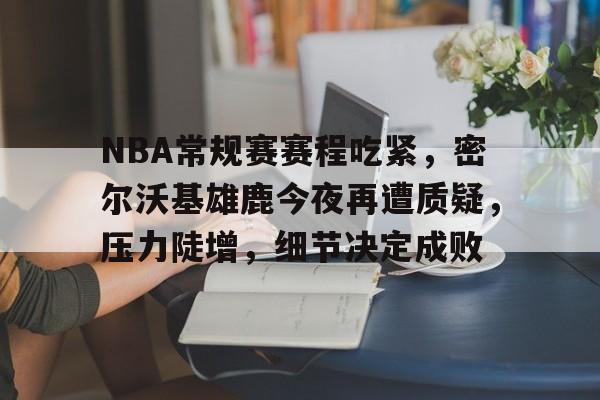 开云官网-包含NBA常规赛赛程吃紧，密尔沃基雄鹿今夜再遭质疑，压力陡增，细节决定成败的词条